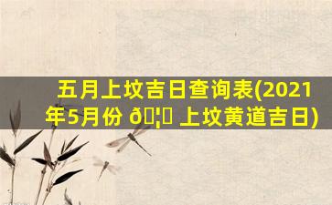 五月上坟吉日查询表(2021年5月份 🦈 上坟黄道吉日)